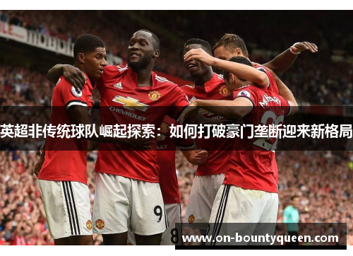 英超非传统球队崛起探索:如何打破豪门垄断迎来新格局 英超非传统球队崛起探索:如何打破豪门垄断迎来新格局