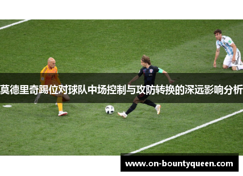 莫德里奇踢位对球队中场控制与攻防转换的深远影响分析 莫德里奇踢位对球队中场控制与攻防转换的深远影响分析