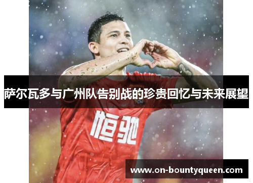 萨尔瓦多与广州队告别战的珍贵回忆与未来展望 萨尔瓦多与广州队告别战的珍贵回忆与未来展望