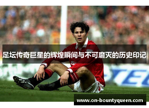 足坛传奇巨星的辉煌瞬间与不可磨灭的历史印记