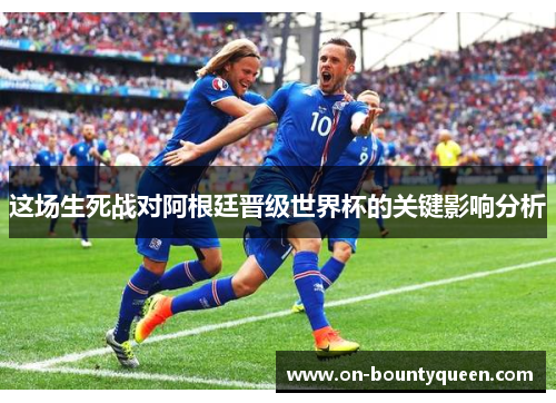 这场生死战对阿根廷晋级世界杯的关键影响分析 这场生死战对阿根廷晋级世界杯的关键影响分析