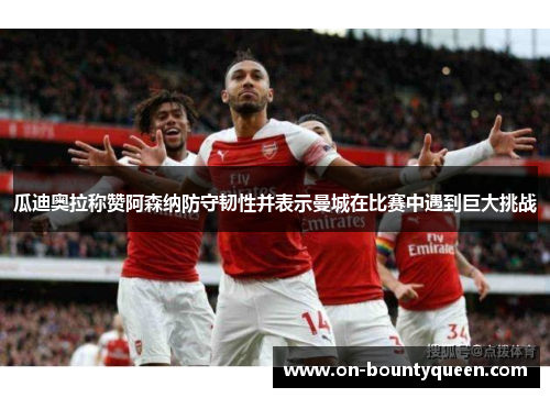 瓜迪奥拉称赞阿森纳防守韧性并表示曼城在比赛中遇到巨大挑战