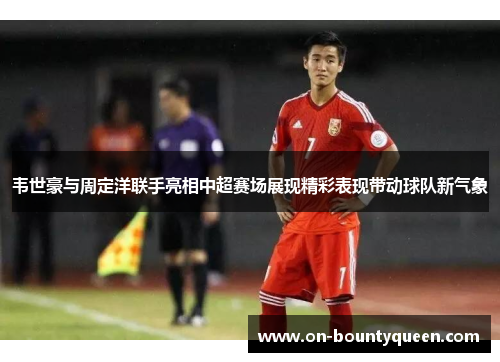 韦世豪与周定洋联手亮相中超赛场展现精彩表现带动球队新气象